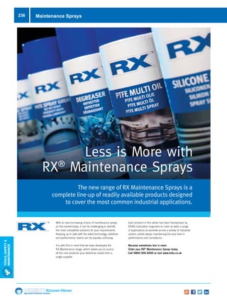Specialist Technical Centres
Know-How
Tools,Safety
MAintenance
236 Maintenance Sprays
The new range of RX Maintenance Sprays is a
complete line-up of readily available products designed
to cover the most common industrial applications.
Less is More with
RX®
Maintenance Sprays
With an ever-increasing choice of maintenance sprays
on the market today, it can be challenging to identify
the most compatible solutions for your requirements.
Keeping up to date with the latest technology, additives
and performance claims can be equally confusing.
It is with this in mind that we have developed the
RX Maintenance range, which allows you to source
all the core products your workshop needs from a
single supplier.
Each product in this series has been handpicked by
ERIKS lubrication engineers to cover as wide a range
of applications as possible across a variety of industrial
sectors, whilst always maintaining the very best in
performance and compliance.
Because sometimes less is more.
Order your RX®
Maintenance Sprays today.
Call 0800 006 6000 or visit www.eriks.co.uk
 