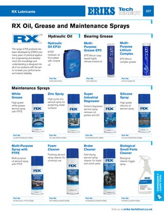 Visit us at eriks-techdirect.co.uk
Tools,Safety
Maintenance
237
Multi-Purpose
Spray with
PTFE
Multi-purpose
oil aerosol spray
with PTFE
White
Grease
High-grade
white grease
aerosol spray
with PTFE
Zinc Spray
High purity zinc
aerosol spray for
protecting metal
surfaces
Silicone
Spray
High-grade
silicone oil
aerosol spray
Super
Industrial
Degreaser
Solvent degreaser
aerosol spray
removes oil,
grease and dirt
Part No
RX-WHITEGREASE-400ML
Part No
RX-MULTIOIL+PTFE-400ML
Part No
RX-FOAMCLEANER-500ML
Part No
RX-BRAKECLEANER-500ML
Part No
RX-BIOCLEANER-500ML
Part No
RX-ZINCSPRAY-400ML
Part No
RX-SILICONESPRAY-400ML
Part No
RX-DEGREASER-400ML
RX Oil, Grease and Maintenance Sprays
Foam
Cleaner
Foaming aerosol
spray cleaner for
universal use
Brake
Cleaner
Fast-drying
aerosol spray
cleaner for brake
and clutch parts
Biological
Small Parts
Cleaner
Biological
cleaner trigger
spray
RX Lubricants
The range of RX products has
been developed by ERIKS over
many years of practical applica-
tion engineering and develop-
ment, this knowledge and
understanding is designed into
all of our products with the aim
to increase your performance
and extend reliability.
Hydraulic Oil Bearing Grease
Hydraulic
Oil EP32
EP32
hydraulic oil
formulated
with mineral
oil
Part No
EP32-25LTR-RXL
Maintenance Sprays
Part No
EP2-400G-RX
Part No
EP2-HP-400G-RX
Multi-
Purpose
Grease EP2
EP2 lithium soap
based highly
refined mineral oil
Multi-
Purpose
Lithium
Complex
EP2 lithium
complex grease
 