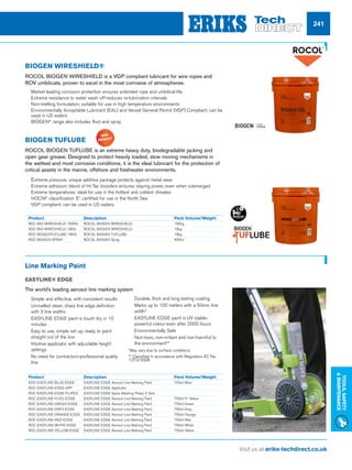 Visit us at eriks-techdirect.co.uk
Tools,Safety
Maintenance
241
BIOGEN WIRESHIELD®
ROCOL BIOGEN WIRESHIELD is a VGP compliant lubricant for wire ropes and
ROV umbilicals, proven to excel in the most corrosive of atmospheres.
nn 	Market leading corrosion protection ensures extended rope and umbilical life
nn 	Extreme resistance to water wash off-reduces re-lubrication intervals
nn 	Non-melting formulation; suitable for use in high temperature environments
nn 	Environmentally Acceptable Lubricant (EAL) and Vessel General Permit (VGP) Compliant; can be
used in US waters
nn 	BIOGEN®
range also includes fluid and spray
BIOGEN TUFLUBE
ROCOL BIOGEN TUFLUBE is an extreme heavy duty, biodegradable jacking and
open gear grease. Designed to protect heavily loaded, slow moving mechanisms in
the wettest and most corrosive conditions, it is the ideal lubricant for the protection of
critical assets in the marine, offshore and freshwater environments.
nn 	Extreme pressure: unique additive package protects against metal wear
nn 	Extreme adhesion: blend of Hi-Tac boosters ensures staying power, even when submerged
nn 	Extreme temperatures: ideal for use in the hottest and coldest climates
nn 	HOCNF classification ‘E’: certified for use in the North Sea
nn 	VGP compliant: can be used in US waters
Product	 Description	 Pack Volume/Weight
ROC-BIO-WIRESHIELD-160KG	 ROCOL BIOGEN WIRESHIELD 	 160kg
ROC-BIO-WIRESHIELD-18KG	 ROCOL BIOGEN WIRESHIELD 	 18kg
ROC-BIOGENTUFLUBE-18KG	 ROCOL BIOGEN TUFLUBE 	 18kg
ROC-BIOGEN-SPRAY	 ROCOL BIOGEN Spray 	 400ml
Product	 Description	 Pack Volume/Weight
ROC-EASYLINE-BLUE-EDGE	 EASYLINE EDGE Aerosol Line Marking Paint 	 750ml Blue
ROC-EASYLINE-EDGE-APP	 EASYLINE EDGE Applicator
ROC-EASYLINE-EDGE-PLATES	 EASYLINE EDGE Spare Masking Plates 2 Sets
ROC-EASYLINE-FLYEL-EDGE	 EASYLINE EDGE Aerosol Line Marking Paint 	 750ml Fl. Yellow
ROC-EASYLINE-GREEN-EDGE	 EASYLINE EDGE Aerosol Line Marking Paint 	 750ml Green
ROC-EASYLINE-GREY-EDGE	 EASYLINE EDGE Aerosol Line Marking Paint 	 750ml Grey
ROC-EASYLINE-ORANGE-EDGE	 EASYLINE EDGE Aerosol Line Marking Paint 	 750ml Orange
ROC-EASYLINE-RED-EDGE	 EASYLINE EDGE Aerosol Line Marking Paint 	 750ml Red
ROC-EASYLINE-WHITE-EDGE	 EASYLINE EDGE Aerosol Line Marking Paint 	 750ml White
ROC-EASYLINE-YELLOW-EDGE	 EASYLINE EDGE Aerosol Line Marking Paint 	 750ml Yellow
Line Marking Paint
EASYLINE® EDGE
The world’s leading aerosol line marking system
nn 	Simple and effective, with consistent results
nn 	Unrivalled clean, sharp line edge definition
with 3 line widths
nn 	EASYLINE EDGE paint is touch dry in 10
minutes
nn 	Easy to use, simple set up, ready to paint
straight out of the box
nn 	Intuitive applicator with adjustable height
settings
nn 	No need for contractors-professional quality
line
nn 	Durable, thick and long lasting coating
nn 	Marks up to 100 meters with a 50mm line
width*
nn 	EASYLINE EDGE paint is UV stable-
powerful colour even after 2000 hours
nn 	Environmentally Safe
nn 	Non-toxic, non-irritant and non-harmful to
the environment**
*May vary due to surface conditions
** Classified in accordance with Regulation EC No.
1272/2008
 