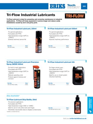 Visit us at eriks-techdirect.co.uk
Tools,Safety
Maintenance
243
Tri-Flow Industrial Lubricants
Tri-Flow Lubricant is ideal for preventive and corrective maintenance in industrial
applications. Tri-Flow will keep equipment in service longer and reduce costly
breakdowns caused by worn and grimy parts.
Tri-Flow Industrial Lubricant, 200ml
nn For general applications
nn Formulated with PTFE
nn High temperature range (-53°C to
+246°C)
nn Extends machinery service life
Tri-Flow Industrial Lubricant 500ml
nn For general applications
nn Formulated with PTFE
nn High temperature range (-53°C to
+246°C)
nn Improves machinery performance
Tri-Flow Industrial Lubricant Precision
Spray (NEW) 500ml
nn For hard to reach applications
nn Formulated with PTFE
nn High temperature range (-53°C to
+246°C)
nn Reduces operating costs
nn Protects against moisture and
corrosion
Tri-Flow Industrial Lubricant 4ltr
nn For larger volume users
nn Formulated with PTFE
nn High temperature range (-53°C to
+246°C)
nn Ideal for use on closed system
industrial machinery
Part No	 Size
TRIFLOW-200ML	200ML
Part No	 Size
TRIFLOW-500ML	500ML
Part No	 Size
TRIFLOW-PREC-500ML	500ML
Part No	 Size
TRIFLOW-4LTR	4LTR
Also Available*
Tri-Flow Lubricant Drip Bottle, 59ml
nn For precision applications
nn Formulated with PTFE
nn High temperature range (-53C to +246C)
nn Ideal for use on nuts, bolts, locks and hinges
nn Penetrates inaccessible areas to displace contaminants
Part No	 Size
TRIFLOW-DRIP BOTTLE 20Z	 59ML
*available on extended lead time
 