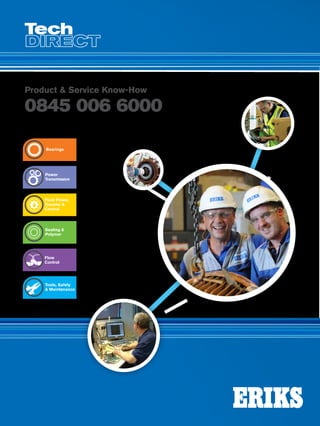 order online SHOP.ERIKS.CO.UK
call 0845 006 6000
CallLocal08450066000Issue15
Product  Service Know-How
0845 006 6000
Issue15
Your quick guide to our
PRODUCTS  SERVICES
Tools, Safety
 Maintenance
Flow
Control
Sealing 
Polymer
Fluid Power,
Transfer 
Control
Power
Transmission
Bearings
TechDirect
 