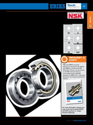 21
Visit us at www.eriks.co.uk
Bearings
NSK Cylindrical Roller Bearings are available with a patented high strength
cage design in pressed steel, machined brass or polyamide.
Cylindrical Roller Bearings
nn NSK offers a complete range in both
metric and imperial sizes ranging from
½” to 1320mm bore sizes
nn Cage material in pressed steel,
machined brass and polyamide
throughout the range
nn EM series combines the strength and
technology of previous brass cage
design into a one piece brass roller-
guided cage resulting in a higher load
carrying capacity, improved oil flow and
quieter operation
nn EW series with the press steel cage
enables higher limiting speeds, low
noise and superior cage strength
nn Available in a variety of configurations,
enabling users to customise for specific
applications as shown right:-
For more arduous applications, they can also be supplied in a range of advanced
special materials. These bearings offer low noise and heat generation, and - by virtue of
the line contact between rolling elements and raceways, have high radial load capacity
and are suited for high-speed applications.
REQUEST A
COPY
NSK and ERIKS have been
partners for many years. By dealing
with ERIKS, an Authorised NSK
Distribution Partner, you get access
to full NSK technical back-up
and excellent stock availability
delivered via ERIKS’ 60+ nationwide
Distribution and Engineering Service
Centres.
For more information request your
copy of the dual branded ERIKS
and NSK brochure on Super
Precision Bearings.
 