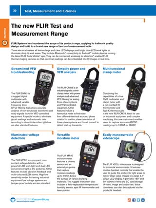 30
Specialist Technical Centres
Know-How
Bearings
Test, Measurement and E-Series
Illuminated voltage
detection
Versatile
moisture meter
Easily manoeuvrable
videoscope
The new FLIR Test and
Measurement Range
FLIR Systems has broadened the scope of its product range, applying its hallmark quality
design and build to a brand new range of test and measurement tools.
Three electrical meters all feature large and clear LCD displays and bright dual-LED work lights to
illuminate dimly lit work areas. They include Bluetooth®
connectivity to Android™ mobile devices running
the latest FLIR Tools Mobile®
app. They can be connected wirelessly to Meterlink®
enabled FLIR
thermal imaging cameras so that electrical readings can be embedded into IR images in real-time.
Streamlined VFD
troubleshooting
Simplify power and
VFD analysis
Multifunctional
clamp meter
The FLIR DM93 is
a rugged digital
multimeter with
advanced variable
frequency drive
(VFD) filtering that allows accurate
analysis of non-sinusoidal waveforms and
noisy signals found in VFD-controlled
equipment. A special mode to eliminate
ghost readings and automatic data
recording to detect intermittent glitches
are also standard features.
The FLIR CM83 is an
industrial-grade power
clamp meter with power
analysis and advanced
VFD filtering for testing
three-phase systems
and VFD-controlled
equipment. Other
features include a
harmonics mode to find noise
from different electrical sources; ‘phase
rotation’ to confirm phase orientation of
three-phase systems and ‘inrush current’ to
detect start-up transients.
Combining the
capabilities of a true
RMS multimeter and
clamp meter with
a non-contact IR
thermometer and
Type K thermocouple
is the new FLIR CM78. Ideal for use
on industrial equipment and complex
machinery, this new instrument enables
users to capture accurate AC/DC
readings up to 1000A or 1000V.
The FLIR VP52, is a compact, non-
contact voltage detector with a
powerful LED work light and dual-LED
convenience light at the probe tip. Other
features include vibration feedback and
multi-coloured LED alarms. High/low
sensitivity modes for testing industrial
equipment low voltage systems and
tamper-proof outlets are also standard.
The FLIR MR77
moisture meter
features a pinless
sensor and an
external pin probe
that capture
moisture readings
up to 19mm below
the surface of various building
materials. This rugged instrument also
includes a field-replaceable temperature/
humidity sensor, spot IR thermometer and
laser pointer.
The FLIR VS70, videoscope is designed
for industrial environments. It features
intuitive handset controls that enable the
user to guide the probe into tight areas to
deliver clear video images to a large 5.7"
colour LCD display. It provides 180° and
90° camera views and SD card storage
of video, image and audio files. Voice
comments can also be captured via the
product’s headset.
 