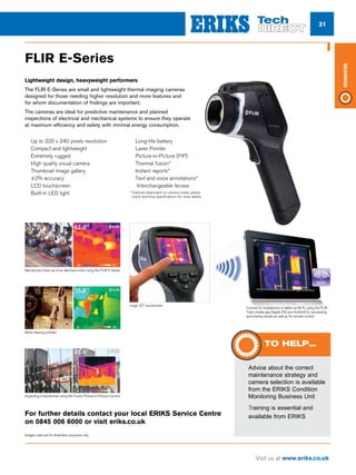 31
Visit us at www.eriks.co.uk
Bearings
FLIR E-Series
Lightweight design, heavyweight performers
The FLIR E-Series are small and lightweight thermal imaging cameras
designed for those needing higher resolution and more features and
for whom documentation of findings are important.
The cameras are ideal for predictive maintenance and planned
inspections of electrical and mechanical systems to ensure they operate
at maximum efficiency and safety with minimal energy consumption.
n	Up to 320 x 240 pixels resolution
n	Compact and lightweight
n	Extremely rugged
n	High quality visual camera
n	Thumbnail image gallery
n	±2% accuracy
n	LCD touchscreen
n	Built-in LED light
n	Long-life battery
n	Laser Pointer
n	Picture-in-Picture (PiP)
n	Thermal fusion*
n	Instant reports*
n	Text and voice annotations*
n	 Interchangeable lenses
* Features dependant on camera model, please
check technical specifications for more details.
ERIKS_catalogue.indd 1 4/5/13 3:02 PM
Mechanical check-up of an electrical motor using the FLIR E-Series
ERIKS_catalogue.indd 1 4/5/13 3:02 PM
Motor bearing problem
ERIKS_catalogue.indd 1 4/5/13 3:02 PM
Inspecting a transformer using the Fusion Picture-in-Picture function
Large 3.5 touchscreen
Connect to smartphone or tablet via Wi-Fi, using the FLIR
Tools mobile app (Apple iOS and Android) for processing
and sharing results as well as for remote control.
Images used are for illustration purposes only
For further details contact your local ERIKS Service Centre
on 0845 006 6000 or visit eriks.co.uk
nn Advice about the correct
maintenance strategy and
camera selection is available
from the ERIKS Condition
Monitoring Business Unit
nn Training is essential and
available from ERIKS
TO HELP...
 