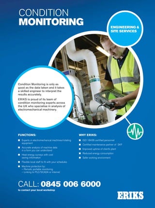 32
CALL: 0845 006 6000
to contact your local workshop
CONDITION
MONITORING
Condition Monitoring is only as
good as the data taken and it takes
a skilled engineer to interpret the
results accurately.
ERIKS is proud of its team of
condition monitoring experts across
the UK who specialise in analysis of
electromechanical machinery.
ENGINEERING 
SITE SERVICES
FUNCTIONS:
n Experts in electromechanical machines/rotating
equipment
n Accurate analysis of machine data
in a form you can understand
n Heat energy surveys with cost
saving information
n Flexible local staff to fit with your schedules
n Machine protection by:
– Periodic portable monitoring
– Linking to PLC/SCADA or internet
WHY ERIKS:
n ISO 18436 certified personnel
n Certified maintenance partner of SKF
n Improved uptime of client’s plant
n Reduced energy consumption
n Safer working environment
 