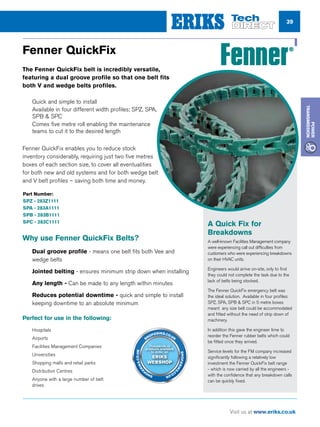 39
Visit us at www.eriks.co.uk
Power
Transmission
Fenner QuickFix
The Fenner QuickFix belt is incredibly versatile,
featuring a dual groove profile so that one belt fits
both V and wedge belts profiles.
nn Quick and simple to install
nn Available in four different width profiles; SPZ, SPA,
SPB  SPC
nn Comes five metre roll enabling the maintenance
teams to cut it to the desired length
Fenner QuickFix enables you to reduce stock
inventory considerably, requiring just two five metres
boxes of each section size, to cover all eventualities
for both new and old systems and for both wedge belt
and V belt profiles – saving both time and money.
www.fptgroup.com
nn Hospitals
nn Airports
nn Facilities Management Companies
nn Universities
nn Shopping malls and retail parks
nn Distribution Centres
nn Anyone with a large number of belt
drives
Perfect for use in the following:
nn Dual groove profile - means one belt fits both Vee and
wedge belts
nn Jointed belting - ensures minimum strip down when installing
nn Any length - Can be made to any length within minutes
nn Reduces potential downtime - quick and simple to install
keeping downtime to an absolute minimum
Why use Fenner QuickFix Belts?
A Quick Fix for
Breakdowns
A well-known Facilities Management company
were experiencing call out difficulties from
customers who were experiencing breakdowns
on their HVAC units.
Engineers would arrive on-site, only to find
they could not complete the task due to the
lack of belts being stocked.
The Fenner QuickFix emergency belt was
the ideal solution. Available in four profiles:
SPZ, SPA, SPB  SPC in 5 metre boxes
meant any size belt could be accommodated
and fitted without the need of strip down of
machinery.
In addition this gave the engineer time to
reorder the Fenner rubber belts which could
be fitted once they arrived.
Service levels for the FM company increased
significantly following a relatively low
investment the Fenner QuickFix belt range
- which is now carried by all the engineers -
with the confidence that any breakdown calls
can be quickly fixed.
Part Number:
SPZ - 283Z1111
SPA - 283A1111
SPB - 283B1111
SPC - 283C1111
Thousands of
products available
to order on
ERIKS
WEBSHOP
SHOP.ERIKS.CO.UK
SHOP.ERIKS
.CO.UKSHOP
.ERIKS.CO.UK
 