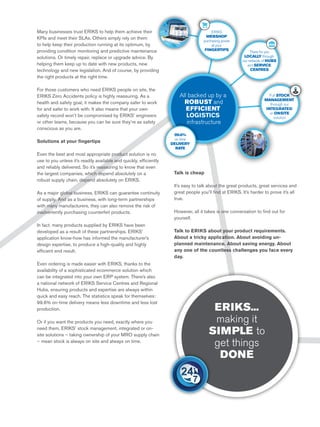 All backed up by a
ROBUST and
EFFICIENT
LOGISTICS
infrastructure
99.6%
on time
DELIVERY
RATE
ERIKS
WEBSHOP
purchasing power
at your
FINGERTIPS
Full STOCK
MANAGEMENT
through our
INTEGRATED
or ONSITE
solution
There for you
LOCALLY through
our network of HUBS
and SERVICE
CENTRES
Many businesses trust ERIKS to help them achieve their
KPIs and meet their SLAs. Others simply rely on them
to help keep their production running at its optimum, by
providing condition monitoring and predictive maintenance
solutions. Or timely repair, replace or upgrade advice. By
helping them keep up to date with new products, new
technology and new legislation. And of course, by providing
the right products at the right time.
For those customers who need ERIKS people on site, the
ERIKS Zero Accidents policy is highly reassuring. As a
health and safety goal, it makes the company safer to work
for and safer to work with. It also means that your own
safety record won’t be compromised by ERIKS’ engineers
or other teams, because you can be sure they’re as safety
conscious as you are.
Solutions at your fingertips
Even the best and most appropriate product solution is no
use to you unless it’s readily available and quickly, efficiently
and reliably delivered. So it’s reassuring to know that even
the largest companies, which depend absolutely on a
robust supply chain, depend absolutely on ERIKS.
As a major global business, ERIKS can guarantee continuity
of supply. And as a business, with long-term partnerships
with many manufacturers, they can also remove the risk of
inadvertently purchasing counterfeit products.
In fact, many products supplied by ERIKS have been
developed as a result of these partnerships. ERIKS’
application know-how has informed the manufacturer’s
design expertise, to produce a high-quality and highly
efficient end result.
Even ordering is made easier with ERIKS, thanks to the
availability of a sophisticated ecommerce solution which
can be integrated into your own ERP system. There’s also
a national network of ERIKS Service Centres and Regional
Hubs, ensuring products and expertise are always within
quick and easy reach. The statistics speak for themselves:
99.6% on-time delivery means less downtime and less lost
production.
Or if you want the products you need, exactly where you
need them, ERIKS’ stock management, integrated or on-
site solutions – taking ownership of your MRO supply chain
– mean stock is always on site and always on time.
Talk is cheap
It’s easy to talk about the great products, great services and
great people you’ll find at ERIKS. It’s harder to prove it’s all
true.
However, all it takes is one conversation to find out for
yourself.
Talk to ERIKS about your product requirements.
About a tricky application. About avoiding un-
planned maintenance. About saving energy. About
any one of the countless challenges you face every
day.
ERIKS...
making it
SIMPLE to
get things
DONE
 