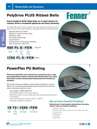 42
Specialist Technical Centres
Know-How
Power
Transmission
Ribbed Belts and Tensioners
Width Profile
 Pitch
Fenner Brand
16 T5- 1500 -FEN
Belt Length
Length Pitch Fenner
Brand
695 PL 8 -FE N
1765 PL 8 -FE N
No of
Ribs
Imperial
Metric
Fenner PolyDrive PLUS ribbed belts are an ideal solution for
compact drives in household appliances and heavy machinery.
The ribbed belts enable economic solutions even under difficult drive conditions, such as
large transmission ratios, high belt speeds, small pulley diameters and back idler pulleys.
n 	High belt speeds up to 60m/s
n 	Designed for high transmission ratios
n 	High power output
n 	Low vibration, efficient belt
n 	Long service life
n 	Fully approved to all international standards
n 	Static conductivity to ISO 1813
PolyDrive PLUS Ribbed Belts
Why use Fenner PowerFlex PU Belting?
Manufactured in thermoplastic polyurethane, that gives
superior wear and abrasion resistance
nn High Power Transmission
nn The Steel Cord gives good running characteristics and high traction loads.
nn Low noise running
nn Free Maintenance
nn Low pretension
nn Constant length
TThe Fenner PowerFlex metric timing belt is manufactured from a high-
grade polyurethane material, reinforced with helically wound zinc coated
steel tension member, allowing high breaking load and extremely low
elongation.
With excellent dimensional stability, consistent length and thickness, it makes it
ideal for use in processing and packaging industries along with any clean areas
where contamination would be an issue.
nn Also available in OPEN LENGTHS
nn Non-standard widths cut from stocked sleeves
nn Steel Cord winding in S and Z profile allow high breaking load and extremely
low elongation.
nn Ozone and temperature resistance (-25 °C / +80 °C)
nn Oil, grease and gasoline resistance
PowerFlex PU Belting
 