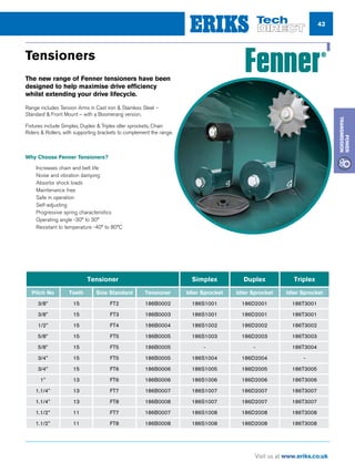 43
Visit us at www.eriks.co.uk
Power
Transmission
Tensioners
The new range of Fenner tensioners have been
designed to help maximise drive efficiency
whilst extending your drive lifecycle.
Range includes Tension Arms in Cast iron  Stainless Steel –
Standard  Front Mount – with a Boomerang version.
Fixtures include Simplex, Duplex  Triplex idler sprockets, Chain
Riders  Rollers, with supporting brackets to complement the range.
Why Choose Fenner Tensioners?
nn Increases chain and belt life
nn Noise and vibration damping
nn Absorbs shock loads
nn Maintenance free
nn Safe in operation
nn Self-adjusting
nn Progressive spring characteristics
nn Operating angle -30° to 30°
nn Resistant to temperature -40° to 80°C
www.fptgroup.com
Tensioner Simplex Duplex Triplex
Pitch No Teeth Size Standard Tensioner Idler Sprocket Idler Sprocket Idler Sprocket
3/8” 15 FT2 186B0002 186S1001 186D2001 186T3001
3/8” 15 FT3 186B0003 186S1001 186D2001 186T3001
1/2” 15 FT4 186B0004 186S1002 186D2002 186T3002
5/8” 15 FT5 186B0005 186S1003 186D2003 186T3003
5/8” 15 FT5 186B0005 - - 186T3004
3/4” 15 FT5 186B0005 186S1004 186D2004 -
3/4” 15 FT6 186B0006 186S1005 186D2005 186T3005
1” 13 FT6 186B0006 186S1006 186D2006 186T3006
1.1/4” 13 FT7 186B0007 186S1007 186D2007 186T3007
1.1/4” 13 FT8 186B0008 186S1007 186D2007 186T3007
1.1/2” 11 FT7 186B0007 186S1008 186D2008 186T3008
1.1/2” 11 FT8 186B0008 186S1008 186D2008 186T3008
 