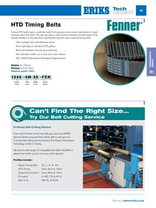 45
Visit us at www.eriks.co.uk
Power
Transmission
Fenner HTD belts have a curvilinear tooth form giving a more uniform distribution of shear
stresses within the teeth. This also provides a more uniform transition of tooth loads to the
tensile members in the belt which significantly improves upon classical timing belts.
nn Ultra compact and cost-effective drives
nn Runs optimally on standard HTD pulleys
nn Minimum backlash for precise positioning
nn Non-standard widths cut to size from stock sleeve
nn ISO 13050 (International Standards Organisation)
HTD Timing Belts
Widths: 9–170mm
Pitches: 3, 5, 8, 14mm
Relative power 100%
Can’t Find The Right Size...
Try Our Belt Cutting Service
In-House Belt Cutting Service
If you can’t find the correct size belt, give your local ERIKS
Service Centre a ring and they will be able to call upon our
in-house belt cutting service, based at the Power Transmission
Technology Centre in Dudley.
We stock a wide range of Timing Belts and Multi Vee Belts in
sleeve from which can be cut to any width required.
Profiles include:-
nn Classic Timing Belt 	 XL, L , H  XH
nn HTD Timing		 5mm, 8mm  14mm
nn Torque Drive PLUS 3 5mm, 8mm  14mm
nn PU metric		 5, AT5. T10  AT10
nn Multi V rib		 PM, PL, PJ  PK
Length
(mm)
Pitch
(mm)
Width
(mm)
Fenner
Brand
1040 -8M 30 -FEN
 
