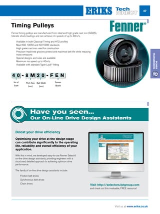 47
Visit us at www.eriks.co.uk
Power
Transmission
Fenner timing pulleys are manufactured from steel and high grade cast iron (GG25),
tolerate shock loadings and can achieve rim speeds of up to 40m/s.
nn Available in both Classical Timing and HTD profiles
nn Meet ISO 13050 and ISO 5296 standards
nn High grade cast iron used for construction
nn Precision machined grooves protect and maximise belt life while reducing
noise emissions
nn Special designs and sizes are available
nn Maximum rim speed up to 40m/s
nn Available with standard Taper Lock®
fitting
Timing Pulleys
Have you seen...
Our On-Line Drive Design Assistants
Boost your drive efficiency
Optimising your drive at the design stage
can contribute significantly to the operating
life, reliability and overall efficiency of your
application.
With this in mind, we developed easy-to-use Fenner Select®
on-line drive design assistants, providing engineers with a
structured, detailed approach to achieving optimum drive
performance.
The family of on-line drive design assistants include:
nn Friction belt drives
nn Synchronous belt drives
nn Chain drives
No of
Teeth
Pitch Size
(mm)
Belt Width
(mm)
Fenner
Brand
4 0 - 8 M 2 0 - F E N
Visit http://selectors.fptgroup.com
and check out this invaluable, FREE resource!
 