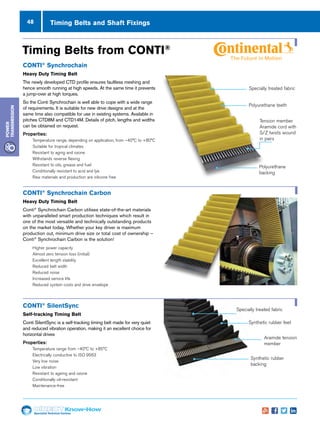 48
Specialist Technical Centres
Know-How
Power
Transmission
Timing Belts and Shaft Fixings
CONTI®
Synchrochain Carbon
Heavy Duty Timing Belt
Conti®
Synchrochain Carbon utilises state-of-the-art materials
with unparalleled smart production techniques which result in
one of the most versatile and technically outstanding products
on the market today. Whether your key driver is maximum
production out, minimum drive size or total cost of ownership –
Conti®
Synchrochain Carbon is the solution!
nn Higher power capacity
nn Almost zero tension loss (initial)
nn Excellent length stability
nn Reduced belt width
nn Reduced noise
nn Increased service life
nn Reduced system costs and drive envelope
Specially treated fabric
Polyurethane teeth
Tension member
Aramide cord with
S/Z twists wound
in pairs
Polyurethane
backing
Conti®
Synchrochain
Heavy Duty Timing Belt
The newly developed CTD profile ensures faultless meshing and
hence smooth running at high speeds. At the same time it prevents
a jump-over at high torques.
So the Conti Synchrochain is well able to cope with a wide range
of requirements. It is suitable for new drive designs and at the
same time also compatible for use in existing systems. Available in
pitches CTD8M and CTD14M. Details of pitch, lengths and widths
can be obtained on request.
Properties:
nn Temperature range, depending on application, from –40°C to +80°C
nn Suitable for tropical climates
nn Resistant to aging and ozone
nn Withstands reverse flexing
nn Resistant to oils, grease and fuel
nn Conditionally resistant to acid and lye
nn Raw materials and production are silicone free
Timing Belts from CONTI®
Conti®
SilentSync
Self-tracking Timing Belt
Conti SilentSync is a self-tracking timing belt made for very quiet
and reduced vibration operation, making it an excellent choice for
horizontal drives
Properties:
nn Temperature range from –40°C to +85°C
nn Electrically conductive to ISO 9563
nn Very low noise
nn Low vibration
nn Resistant to ageing and ozone
nn Conditionally oil-resistant
nn Maintenance-free
Synthetic rubber
backing
Specially treated fabric
Synthetic rubber feet
Aramide tension
member
 