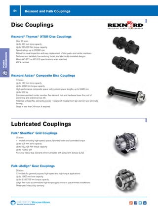 54
Specialist Technical Centres
Know-How
Power
Transmission
Rexnord and Falk Couplings
Disc CouplingsCouplings
Rexnord®
• Ov
• Up
• Up
• Sp
• All
rep
• Fe
an
• Me
sp
• AT
Rexnord A
• 13
• Up
• Up
• Hi
cu
• Up
• Co
ele
ow
• Pa
de
eli
• Sh
Lubricated Couplings
Falk®
Stee
• 25
• 11
fly
• Up
• Up
• Up
• Fiv
wi
Falk Lifelig
• 28
• 13
an
• Up
• Up
• La
ap
• Th
Disc CouplingsCouplings
Rexnord®
Th
• Over
• Up to
• Up to
• Spee
• Allow
repla
• Featu
and e
• Meet
speci
• ATEX
Rexnord Add
• 13 siz
• Up to
• Up to
• High-
custo
• Up to
• Corro
elem
owne
• Paten
degre
elimin
• Ships
Lubricated Couplings
Falk®
Steelfle
• 25 siz
• 11 m
flywh
• Up to
• Up to
• Up to
• Five-
with L
Falk Lifelign®
• 28 siz
• 13 m
and h
• Up to
• Up to
• Large
appli
• Three
Disc CouplingsCouplings
Rexnord®
Thom
• Over 20
• Up to 43
• Up to 28
• Speed ra
• Allows fo
replacem
• Features
and elec
• Meets A
specified
• ATEX ce
Rexnord Addax
• 13 sizes
• Up to 13
• Up to 4,0
• High-per
custom s
• Up to 50
• Corrosio
element
ownersh
• Patented
degree o
eliminate
• Ships in
Lubricated Couplings
Falk®
Steelflex®
• 25 sizes
• 11 mode
flywheel
• Up to 50
• Up to 93
• Up to 10
• Five-yea
with Lon
Falk Lifelign®
G
• 28 sizes
• 13 mode
and high
• Up to 1,0
• Up to 8,1
• Large fle
applicati
• Three-ye
Disc Couplings
Lubricated Couplings
Rexnord®
Thomas®
XTSR Disc Couplings
nn Over 20 sizes
nn Up to 430 mm bore capacity
nn Up to 283,000 Nm torque capacity
nn Speed ratings up to 20,000 rpm
nn Allows for visual inspection and easy replacement of disc packs and center members
nn Features zero backlash, low-restoring forces, and electrically-insulated designs
nn Meets API 671 or API 610 specifications when specified
nn ATEX certified
Rexnord Addax®
Composite Disc Couplings
nn 13 sizes
nn Up to 130 mm bore capacity
nn Up to 4,090 Nm torque capacity
nn High-performance composite spacer with custom spacer lengths, up to 6,985 mm
nn Up to 500 hp
nn Corrosion-resistant center member, flex element, hub, and hardware lower the cost of
ownership and extend service life
nn Patented unitized flex elements provide 1 degree of misalignment per element and eliminate
fretting
nn Ships in less than 24 hours if required
Falk®
Steelflex®
Grid Couplings
nn 25 sizes
nn 11 models including high-speed, spacer, flywheel, brake and controlled torque
nn Up to 508 mm bore capacity
nn Up to 932,126 Nm torque capacity
nn Up to 10,000 rpm
nn Five-year heavy-duty warranty when lubricated with Long Term Grease (LTG)
Falk Lifelign®
Gear Couplings
nn 28 sizes
nn 13 models for general purpose, high-speed and high-torque applications
nn Up to 1,067 mm bore capacity
nn Up to 8,185,763 Nm torque capacity
nn Large flex hubs accommodate high-torque applications in space-limited installations
nn Three-year, heavy-duty warranty
 