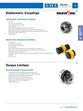 55
Visit us at www.eriks.co.uk
Power
Transmission
Elastomeric Couplings
Falk Wrapflex®
Elastomeric Couplings
• 12 sizes
• Up to 184 mm bore capacity
• Up to 15,027 Nm torque capacity
• Up to 4,500 rpm
• Patented hub and flex element design ensure
long life
• Close-coupled and spacer designs available to
accommodate shaft spacing
• Polyurethane element has excellent wear
and chemical resistance and an operating
temperature range of -40°C to 95°C
• ATEX certified
Torque Management Products
Rexnord Autogard®
Torque Limiters
• Protect equipment from damaging torque spik
and inertias
• Instant and complete disengagement of the
drive when overloaded
• Adjustable, accurate, and repeatable torque
setting
• Reduced downtime due to quick and easy rese
• Rapid-reset, remote-reset, synchronous-reset
options
• Torque ranges from 1Nm to 1,000,000 Nm +
Couplings
Elastomeric Couplings
Falk Wrapflex®
Elastomeric Couplings
• 12 sizes
• Up to 184 mm bore capacity
• Up to 15,027 Nm torque capacity
• Up to 4,500 rpm
• Patented hub and flex element design ensure
long life
• Close-coupled and spacer designs available to
accommodate shaft spacing
• Polyurethane element has excellent wear
and chemical resistance and an operating
temperature range of -40°C to 95°C
• ATEX certified
Rexnord Viva®
Elastomeric Couplings
• 12 Viva sizes
• Up to 165 mm bore capacity
• Up to 6,270 Nm torque capacity
• Up to 4,300 rpm
• Split-in-half flex element design for efficient
installation and replacement
• Mounting hole patterns allow for a wide range
of shaft gaps: from 6 to 300 mm
• Non-lubricated and low-maintenance
• Viva model features patented “V” notch
design which provides uniform failure area for
overload protection
• ATEX certified
Torque Management Products
PT Drive Components
Elastomeric Couplings
Falk Wrapflex®
Elastomeric Couplings
• 12 sizes
• Up to 184 mm bore capacity
• Up to 15,027 Nm torque capacity
• Up to 4,500 rpm
• Patented hub and flex element design ensure
long life
• Close-coupled and spacer designs available to
accommodate shaft spacing
• Polyurethane element has excellent wear
and chemical resistance and an operating
temperature range of -40°C to 95°C
• ATEX certified
Torque Management Products
Rexnord Autogard®
Torque Limiters
• Protect equipment from damaging torque spikes
and inertias
• Instant and complete disengagement of the
drive when overloaded
• Adjustable, accurate, and repeatable torque
setting
• Reduced downtime due to quick and easy reset
• Rapid-reset, remote-reset, synchronous-reset
options
• Torque ranges from 1Nm to 1,000,000 Nm +
Elastomeric Couplings
Torque Limiters
Falk Wrapflex®
Elastomeric Couplings
nn 12 sizes
nn Up to 184 mm bore capacity
nn Up to 15,027 Nm torque capacity
nn Up to 4,500 rpm
nn Patented hub and flex element design ensure long life
nn Close-coupled and spacer designs available to accommodate shaft spacing
nn Polyurethane element has excellent wear and chemical resistance and an operating
temperature range of -40°C to 95°C
nn ATEX certified
Rexnord Viva®
Elastomeric Couplings
nn 12 Viva sizes
nn Up to 165 mm bore capacity
nn Up to 6,270 Nm torque capacity
nn Up to 4,300 rpm
nn Split-in-half flex element design for efficient installation and replacement
nn Mounting hole patterns allow for a wide range of shaft gaps: from 6 to 300 mm
nn Non-lubricated and low-maintenance
nn Viva model features patented “V” notch design which provides uniform failure area for overload
protection
nn ATEX certified
Rexnord Autogard®
Torque Limiters
nn Protect equipment from damaging torque spikes and inertias
nn Instant and complete disengagement of the drive when overloaded
nn Adjustable, accurate, and repeatable torque setting
nn Reduced downtime due to quick and easy reset
nn Rapid-reset, remote-reset, synchronous-reset options
nn Torque ranges from 1Nm to 1,000,000 Nm +
nn PT Drive Components
 