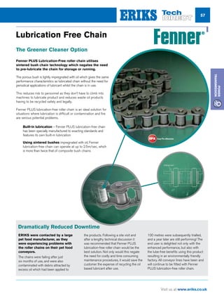57
Visit us at www.eriks.co.uk
Power
Transmission
Lubrication Free Chain
The Greener Cleaner Option
Fenner PLUS Lubrication-Free roller chain utilises
sintered bush chain technology which negates the need
to pre-lubricate the chain for storage or running.
The porous bush is lightly impregnated with oil which gives the same
performance characteristics as lubricated chain without the need for
periodical applications of lubricant whilst the chain is in use.
This reduces risk to personnel as they don’t have to climb into
machines to lubricate product and reduces waste oil products
having to be recycled safely and legally.
Fenner PLUS lubrication-free roller chain is an ideal solution for
situations where lubrication is difficult or contamination and fire
are serious potential problems.
nn Built-in lubrication – Fenner PLUS lubrication-free chain
has been specially manufactured to exacting standards and
features its own built-in lubrication
nn Using sintered bushes impregnated with oil, Fenner
lubrication-free chain can operate at up to 2.5m/sec, which
is more than twice that of composite bush chains
Dramatically Reduced Downtime
ERIKS were contacted by a large
pet food manufacturer, as they
were experiencing problems with
the roller chains on their pet food
conveyors.
The chains were failing after just
six months of use, and were also
contaminated with debris attracted by
excess oil which had been applied to
the products. Following a site visit and
after a lengthy technical discussion it
was recommended that Fenner PLUS
lubrication-free roller chain would be the
best solution. Not only would this negate
the need for costly and time consuming
maintenance procedures, it would save the
customer the expense of recycling the oil
based lubricant after use.
100 metres were subsequently trialled,
and a year later are still performing! The
end user is delighted not only with the
enhanced performance, but also with
the lube-free benefits using this product
resulting in an environmentally friendly
factory. All conveyor lines have been and
will continue to be fitted with Fenner
PLUS lubrication-free roller chain.
 