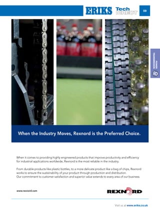 59
Visit us at www.eriks.co.uk
Power
Transmission
When the Industry Moves, Rexnord is the Preferred Choice.
www.rexnord.com
When it comes to providing highly engineered products that improve productivity and efficiency
for industrial applications worldwide, Rexnord is the most reliable in the industry.
From durable products like plastic bottles, to a more delicate product like a bag of chips, Rexnord
works to ensure the sustainability of your product through production and distribution.
Our commitment to customer satisfaction and superior value extends to every area of our business.
 