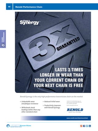 60
Specialist Technical Centres
Know-How
Power
Transmission
Renold Performance Chain
www.renold.com/synergy
To find out how Renold Synergy can
enhance your productivity, call us on;
Tel: +44 (0)161 498 4600
Email: synergy@renold.com
• Unbeatable wear
and fatigue resistance
• Withstands shock
loadings better than any
other standard chain
• Reduced initial wear
• Productivity improves
with Renold Synergy
Renold Synergy is the only high performance transmission chain on the market
LASTS 3 TIMES
LONGER IN WEAR THAN
YOUR CURRENT CHAIN OR
YOUR NEXT CHAIN IS FREE
3XXXX Renold Synergy Ad 210x280 v1_Layout 1 25/07/2012 10:43 Page 1
www.renold.com/attachmentchain
Contact ERIKS, your Renold
authorised distributor
on 0845 006 6000
Attachment Chain from Renold.
Attachment chain requires excellent
service; prompt quoting, rapid
availability and quick delivery.
39269 Renold ERIKS A4 ATTACHMENT Advert.indd 1 30/04/2013 09:56
 