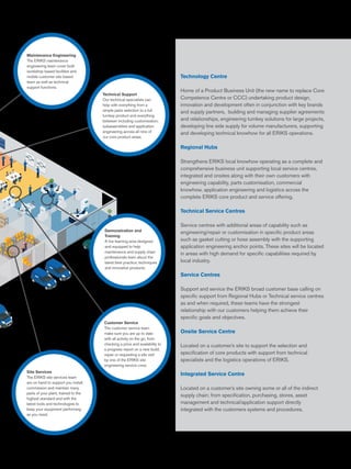Demonstration and
Training
A live learning area designed
and equipped to help
maintenance and supply chain
professionals learn about the
latest best practice, techniques
and innovative products.
Technical Support
Our technical specialists can
help with everything from a
simple parts selection to a full
turnkey product and everything
between including customisation,
subassemblies and application
engineering across all nine of
our core product areas.
Maintenance Engineering
The ERIKS maintenance
engineering team cover both
workshop based facilities and
mobile customer site based
team as well as technical
support functions.
Site Services
The ERIKS site services team
are on hand to support you install,
commission and maintain many
parts of your plant, trained to the
highest standard and with the
latest tools and technologies to
keep your equipment performing
as you need.
Technology Centre
Home of a Product Business Unit (the new name to replace Core
Competence Centre or CCC) undertaking product design,
innovation and development often in conjunction with key brands
and supply partners, building and managing supplier agreements
and relationships, engineering turnkey solutions for large projects,
developing line side supply for volume manufacturers, supporting
and developing technical knowhow for all ERIKS operations.
Regional Hubs
Strengthens ERIKS local knowhow operating as a complete and
comprehensive business unit supporting local service centres,
integrated and onsites along with their own customers with
engineering capability, parts customisation, commercial
knowhow, application engineering and logistics across the
complete ERIKS core product and service offering.
Technical Service Centres
Service centres with additional areas of capability such as
engineering/repair or customisation in specific product areas
such as gasket cutting or hose assembly with the supporting
application engineering anchor points. These sites will be located
in areas with high demand for specific capabilities required by
local industry.
Service Centres
Support and service the ERIKS broad customer base calling on
specific support from Regional Hubs or Technical service centres
as and when required, these teams have the strongest
relationship with our customers helping them achieve their
specific goals and objectives.
Onsite Service Centre
Located on a customer’s site to support the selection and
specification of core products with support from technical
specialists and the logistics operations of ERIKS.
Integrated Service Centre
Located on a customer’s site owning some or all of the indirect
supply chain; from specification, purchasing, stores, asset
management and technical/application support directly
integrated with the customers systems and procedures.
Customer Service
The customer service team
make sure you are up to date
with all activity on the go, from
checking a price and availability to
a progress report on a new build,
repair or requesting a site visit
by one of the ERIKS site
engineering service crew.
 