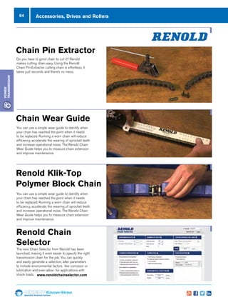 64
Specialist Technical Centres
Know-How
Power
Transmission
Accessories, Drives and Rollers
Chain Pin Extractor
Do you have to grind chain to cut it? Renold
makes cutting chain easy. Using the Renold
Chain Pin Extractor cutting chain is effortless, it
takes just seconds and there’s no mess.
Chain Wear Guide
You can use a simple wear guide to identify when your chain
has reached the point when it needs to be replaced. Running
a worn chain will reduce efficiency, accelerate the wearing
of sprocket teeth and increase operational noise. The Renold
Chain Wear Guide helps you to measure chain extension and
improve maintenance.
www.chainwearguide.com
Chain Pin Extractor
Do you have to grind chain to cut it? Renold makes cutting chain easy. Using
it takes just seconds and there’s no mess.
www.renoldpinextractor.com
Renold Chain Selector
The new Chain Selector from Renold has been launched, making it even eas
to specify the right transmission chain for the job. You can quickly and easil
generate a selection, alter parameters to include environmental factors like
corrosion or lubrication and even allow for applications with shock loads.
www.renoldchainselector.com
Chain Wear Guide
You can use a simple wear guide to identify when
your chain has reached the point when it needs
to be replaced. Running a worn chain will reduce
efficiency, accelerate the wearing of sprocket teeth
and increase operational noise. The Renold Chain
Wear Guide helps you to measure chain extension
and improve maintenance.
ar Guide
ple wear guide to identify when your chain
oint when it needs to be replaced. Running
reduce efficiency, accelerate the wearing
and increase operational noise. The Renold
helps you to measure chain extension and
ance.
earguide.com
Extractor
nd chain to cut it? Renold makes cutting chain easy. Using the Renold Chain Pin Extractor cutting chain is effortless,
ds and there’s no mess.
inextractor.com
hain Selector
ector from Renold has been launched, making it even easier
t transmission chain for the job. You can quickly and easily
on, alter parameters to include environmental factors like
ation and even allow for applications with shock loads.
hainselector.com
Renold Klik-Top polymer
block chain
Renold Klik-Top polymer block chain is a modern alternative
to conventional polymer block chain. If you need to remove
a Klik-Top block it’s easy, no need to disassemble the chain.
Renold: making life easier!
www.kliktopchain.com
ndd 1 30/04/2013 09:53
Renold Chain
Selector
The new Chain Selector from Renold has been
launched, making it even easier to specify the right
transmission chain for the job. You can quickly
and easily generate a selection, alter parameters
to include environmental factors like corrosion or
lubrication and even allow for applications with
shock loads. www.renoldchainselector.com
r Guide
e wear guide to identify when your chain
nt when it needs to be replaced. Running
duce efficiency, accelerate the wearing
d increase operational noise. The Renold
elps you to measure chain extension and
ce.
rguide.com
xtractor
d chain to cut it? Renold makes cutting chain easy. Using the Renold Chain Pin Extractor cutting chain is effortless,
and there’s no mess.
extractor.com
Renold Klik-Top polymer
block chain
Renold Klik-Top polymer block chain is a modern alternative
to conventional polymer block chain. If you need to remove
a Klik-Top block it’s easy, no need to disassemble the chain.
Renold: making life easier!
www.kliktopchain.com
Renold Klik-Top
Polymer Block Chain
You can use a simple wear guide to identify when
your chain has reached the point when it needs
to be replaced. Running a worn chain will reduce
efficiency, accelerate the wearing of sprocket teeth
and increase operational noise. The Renold Chain
Wear Guide helps you to measure chain extension
and improve maintenance.
 