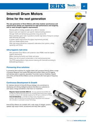 67
Visit us at www.eriks.co.uk
Power
Transmission
86
POWER
TRANSMISSION
Drives and Rollers
Workshops offering repair or replacement
Attention
T H E H E A R T O F C O N V E Y O R T E C H N O L O G Y
D R I V E S A N D R O L L E R S
The Interroll Group is one of the world's leading
manufacturers of key products for unit load
handling systems, internal logistics and
automation.
Interroll UK has recently strengthened its position
to offer customers an all embracing drive solution
that includes professional consulting services, a
product portfolio for drum drive technology and
conveying components, with the assurance of a
dedicated repair and servicing department
geared to promptly respond to your needs.
• Motorised Drums 80mm - 217mm Dia.
• Synchronous Drum Motors 82mm -113mm Dia
• Drives for all makes of modular belts
• Zone Controlled RollerDrives
• Gravity Rollers
• Fixed  Friction Drive Rollers
• 50mm Dia Magnetic Speed Controller
• Tapered Rollers
• Conveyor Wheels
• Omniwheels  Ball Transfer Units
• Roller Tracks
• Pallet Drives / Rollers
DRIVE FOR THE NEXT GENERATION_Layout 1 26/05/2017 11:14 Page 1
Interroll Drum Motors
Drive for the next generation
The new generation of Drum Motors with fully modular synchronous and
asynchronous design are engineered for high performance and longevity,
and to meet stringent hygiene requirements.
nn Modular platform strategy available with an 80-mm diameter
nn Easier to plan and implement user-specific material-handling solutions
nn Stronger shafts and ball bearings guarantee a long service life
nn Robust planetary gears make it possible to transfer high levels of torque to conveyor
belts efficiently and quietly
nn A greater speed range achieve throughput requirements precisely
nn Short and reliable delivery times
nn Offer high energy efficiencies compared to alternative drive systems, cutting
operating costs further
Ultra-hygienic belt drive
nn New generation Drum Motors with protection class IP69K, meet the highest
hygiene requirements
nn Makes cleaning the facility much faster and easier
nn Reducs the risk of product contamination in the food processing area
nn The PTFE-sealing allows a high pressure cleaning with chemicals according to
ECOLAB Specifications
Pioneering drive solutions
In pioneering drive solutions for modular plastic belt conveyors Interroll utilises a range
of purpose designed, food quality FDA approved profiled rubber and PU lagging,
and stainless steel or polymeric sprockets. To provide maximum flexibility of speed
and control, all Interroll Drum Motors can be connected with most types of frequency
inverters.
Continuous Development  Growth
An important element of Interroll’s Group strategy is its commitment to
developing and refining intelligent products that allow our customers to
save space, energy and delivers a fast return on investment.
nn Magnetic Speed Controller MSC 50 - the new patented Interroll MSC 50
provides the optimal technical solution for controlling descending product speeds
on gravity conveyors with materials weighing from 0.5 kg to a maximum of 35 kg.
nn Interroll RollerDrive - a 24 VDC brushless motor integrated in a
conveyor roller provides the most energy efficient all-purpose drive employed
with controllers in automated conveyor technology.
Interroll Drum Motors are available with a wide range of voltages, powers,
speeds, high torque motors, accessories and many other options.
 