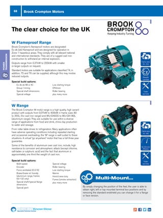 68
Specialist Technical Centres
Know-How
Power
Transmission
W Flameproof Range
Brook Crompton’s flameproof motors are designated
Ex db (eb) flameproof and are designed for operation in
Zone 1 hazardous areas. They comply with all relevant national
and international standards. They are of a rugged cast iron
construction to withstand an internal explosion.
Outputs range from 0.37kW to 200kW with smaller
or larger outputs on request.
Standard motors are suitable for applications classified T4, in
addition, T5 and T6 can be supplied, although this may involve
reduced outputs.
Special build options:
nn Ex db eb IIB or IIC
nn Group I mining
nn Special shaft dimensions
nn Special voltage
nn Low starting torque
nn Offshore
nn Roller bearing
nn plus many more
Special build options:
nn Multi-speed
nn Encoder
nn Force ventilated (IC416)
nn Brake/brake kit friendly
(aluminium range, frames
63-132 only)
nn Special shaft/special flange
dimensions
nn Special paint
nn Special voltage
nn Roller bearing
nn Low starting torque
nn Marine
nn Hoist/crane duty
nn Fumex (smoke extraction)
nn plus many more
W Range
The Brook Crompton W motor range is a high quality, high variant
product with outputs from 0.07kW to 400kW in frame sizes 80
to 355L (for cast iron range) and WU-DA63S to WU-DA180L
(aluminium range). They are suitable for use within a diverse
range of applications from food and drink, china clay production
to water and sewage.
From roller table drives to refrigeration. Many applications often
have adverse operating conditions including repeated starting
and occasional overloading; the ‘W’ range is well suited to these
situations. A virtual “go anywhere” motor that has a full three year
guarantee.
Some of the benefits of aluminium over cast iron, include, high
resistance to corrosion and atmospheric attack (except chlorine,
salt-laden or sulphuric acid) and the fact that aluminium is
approximately one third the weight of cast iron.
The clear choice for the UK
Multi-Mount...
By simply changing the position of the feet, the user is able to
obtain right, left or top mounted terminal box positions and by
removing the standard endshield you can change it for a flange
or face version.
Brook Crompton Motors
 