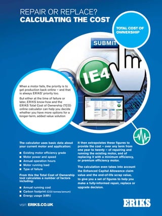 70
Specialist Technical Centres
Know-How
Power
Transmission
CALL: 0845 006 6000
to contact your local workshop
VISIT: ERIKS.CO.UK
REPAIR OR REPLACE?
CALCULATING THE COST
When a motor fails, the priority is to
get production back online – and that
is always ERIKS’ priority too.
But either at the time of failure or
later, ERIKS know-how and the
ERIKS Total Cost of Ownership (TCO)
online calculator can help you decide
whether you have more options for a
longer-term, added value solution
TOTAL COST OF
OWNERSHIP
The calculator uses basic data about
your current motor and application:
n Existing motor efficiency grade
n Motor power and speed
n Annual operation hours
n Motor running load
n Type of failure
From this the Total Cost of Ownership
tool calculates a number of factors
including:
n Annual running cost
n Carbon footprint (CO2 tonnes/annum)
n Energy usage (kWh)
It then extrapolates these figures to
provide the cost – over any term from
one year to twenty – of repairing and
running the existing motor, and of
replacing it with a minimum efficiency,
or premium efficiency motor.
The calculation even takes into account
the Enhanced Capital Allowance claim
value and the end-of-life scrap value,
to give you a set of figures to help you
make a fully-informed repair, replace or
upgrade decision.
 