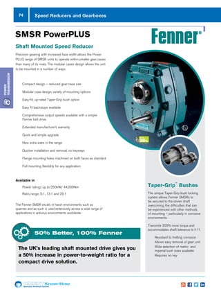 74
Specialist Technical Centres
Know-How
Power
Transmission
Taper-Grip
™
Bushes
The unique Taper-Grip bush locking
system allows Fenner SMSRs to
be secured to the driven shaft
overcoming the difficulties that can
be experienced with other methods
of mounting – particularly in corrosive
environments.
Transmits 300% more torque and
accommodates shaft tolerance to h11.
nn Resistant to fretting corrosion
nn Allows easy removal of gear unit
nn Wide selection of metric and
imperial bush sizes available
nn Requires no key
SMSR PowerPLUS
Shaft Mounted Speed Reducer
Precision gearing with increased face width allows the Power
PLUS range of SMSR units to operate within smaller gear cases
than many of its rivals. The modular cases design allows the unit
to be mounted in a number of ways.
nn Compact design – reduced gear case size
nn Modular case design, variety of mounting options
nn Easy-fit, up-rated Taper-Grip bush option
nn Easy fit backstops available
nn Comprehensive output speeds available with a simple
Fenner belt drive.
nn Extended manufacturer’s warranty
nn Quick and simple upgrade
nn New extra sizes in the range
nn Quicker installation and removal, no keyways
nn Flange mounting holes machined on both faces as standard
nn Full mounting flexibility for any application
Available in
nn Power ratings up to 250kW/ 44,000Nm
nn Ratio range; 5:1, 13:1 and 25:1
The Fenner SMSR excels in harsh environments such as
quarries and as such is used extensively across a wide range of
applications in arduous environments worldwide.
The UK’s leading shaft mounted drive gives you
a 50% increase in power-to-weight ratio for a
compact drive solution.
50% Better, 100% Fenner
Speed Reducers and Gearboxes
 