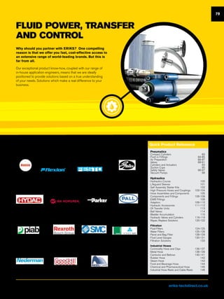 FLUID POWER, TRANSFER
AND CONTROL
Why should you partner with ERIKS? One compelling
reason is that we offer you fast, cost-effective access to
an extensive range of world-leading brands. But this is
far from all.
Our exceptional product know-how, coupled with our range of
in-house application engineers, means that we are ideally
positioned to provide solutions based on a true understanding
of your needs. Solutions which make a real difference to your
business.
Pneumatics
Compact Cylinders	 83
Push-in Fittings	 84-85
Air Preparation	 86-87
Valves	88-91
Cylinders and Actuators	 93
Suction Cups	 95
Safety Valves	 96-97
Vacuum Pumps	 98
Hydraulics
Hydraulics Course	 100
Lifeguard Sleeves	 101
Self Assembly Starter Kits	 102
High Pressure Hoses and Couplings	 103-104
Hose Assemblies and Components	 105
Components and Fittings	 106-108
EMB Fittings	 108
Adaptors	109-110
Hydraulic Accessories	 111-112
Oil Transfer Units	 113
Ball Valves	 114
Bladder Accumulators	 115
Hydraulic Valves and Cylinders	 116-119
Repair, Replace Solutions	 120-122
Filtration
Fluid Filters	 124-125
Water Filters	 125-126
Panel and Bag Filter	 128-129
Fluid Level Gauges	 130-131
Filtration Solutions	 133
Industrial Hoses
Commodity Hose and Clips	 136-137
Metal Hose	 138-139
Camlocks and Bellows	 140-141
Rubber Hose	 142
Steam Hose	 143
Food and Beverage Hose	 144
Chemical and Pharmaceutical Hose	 145
Industrial Hose Reels and Cable Reels	 146
Quick Product Reference
126-127 89-9182-88 100-105, 108
130-131 113,124-125
95, 98
133 138-139, 142-144 146
92-94 115-119
106-107, 120 96-97 128-129
79
Quick reference
Visit us at eriks-techdirect.co.uk
 