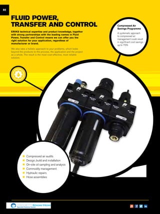 80
FLUID POWER,
TRANSFER AND CONTROL
ERIKS technical expertise and product knowledge, together
with strong partnerships with the leading names in Fluid
Power, Transfer and Control means we can offer you the
right solution for your application, regardless of
manufacturer or brand.
We also take a holistic approach to your problems, which looks
beyond the products to the process, the application and the project
as a whole. The result is the most cost-effective, most reliable
solution.
Compressed Air
Savings Programme
A systematic approach
to compressed air
management could result
in significant cost savings -
up to 70%
„„ Compressed air audits
„„ Design, build and installation
„„ On-site oil sampling and analysis
„„ Commodity management
„„ Hydraulic repairs
„„ Hose assemblies
Specialist Technical Centres
Know-How
 