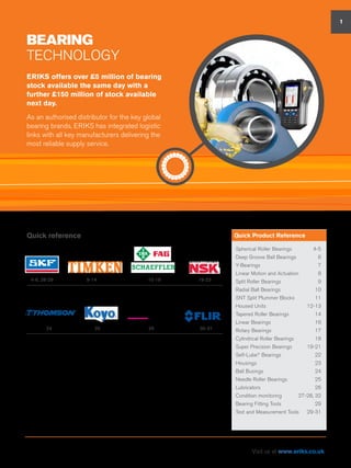 BEARING
Technology
Quick reference
ERIKS offers over £5 million of bearing
stock available the same day with a
further £150 million of stock available
next day.
As an authorised distributor for the key global
bearing brands, ERIKS has integrated logistic
links with all key manufacturers delivering the
most reliable supply service.
1
Spherical Roller Bearings 	 4-5
Deep Groove Ball Bearings	 6
Y-Bearings	7
Linear Motion and Actuation	 8
Split Roller Bearings	 9
Radial Ball Bearings	 10
SNT Split Plummer Blocks	 11
Housed Units	 12-13
Tapered Roller Bearings	 14
Linear Bearings	 16
Rotary Bearings	 17
Cylindrical Roller Bearings	 18
Super Precision Bearings	 19-21
Self-Lube®
Bearings	 22
Housings	23
Ball Busings	 24
Needle Roller Bearings	 25
Lubricators	26
Condition monitoring	 27-28, 32
Bearing Fitting Tools	 29
Test and Measurement Tools	 29-31
Quick Product Reference
4-8, 28-29 9-14 15-18 19-23
2524 26 30-31
smart technologies
Visit us at www.eriks.co.uk
 