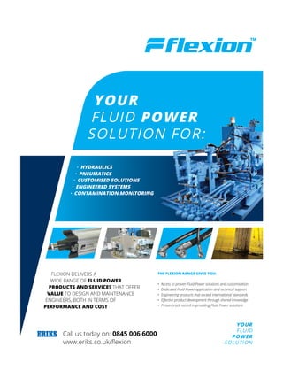 YOUR
FLUID
POWER
SOLUTION
Call us today on: 0845 006 6000
www.eriks.co.uk/flexion
YOUR
FLUID POWER
SOLUTION FOR:
· HYDRAULICS
· PNEUMATICS
· CUSTOMISED SOLUTIONS
· ENGINEERED SYSTEMS
· CONTAMINATION MONITORING
FLEXION DELIVERS A
WIDE RANGE OF FLUID POWER
PRODUCTS AND SERVICES THAT OFFER
VALUE TO DESIGN AND MAINTENANCE
ENGINEERS, BOTH IN TERMS OF
PERFORMANCE AND COST
THE FLEXION RANGE GIVES YOU:
• Access to proven Fluid Power solutions and customisation
• Dedicated Fluid Power application and technical support
• Engineering products that exceed international standards
•	 Effective	product	development	through	shared	knowledge
•	 Proven	track	record	in	providing	Fluid	Power	solutions
Untitled-1 1 16/06/2015 12:07:18
Flexion
 