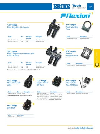 Visit us at eriks-techdirect.co.uk
FluidPower
87
Code	 Bar	Description
EPA-SV-1/2M-FX	 Lockable, Modular
For suitable silencer use SLNCR-B-STD-1/4-FX
Code	Description
EPA-SS-1/2M	 Soft Start
Code	Description
EPA-MTGRING-1/2-RX	 Neck Mounting Ring
Code	Description
EPA-CK-1/2M-FX	 Modular Assembly Unit
Code	Description
EPA-TO-1/2M-FX	 Intermediate Take Off Block
Code	Description
EPA-SVE-1/2M-FX	Modular
EPA-SVE-SOL-24VDC-FX	 Solenoid Operator, 24V DC
EPA-SVE-SOL-110VAC-FX	 Solenoid Operator, 110V AC
EPA-SVE-SOL-230VAC-FX	 Solenoid Operator, 230V AC
For suitable silencer use SLNCR-B-STD-1/4-FX
1/2” range
Manual Shut Off
Valve
1/2” range
Soft Start
1/2” range
Neck Mounting
Ring
1/2” range
Modular
Assembly Unitt
1/2” range
Intermediate
Take-Off Block
1/2” range
Electrical Shut
Off Valve
Code	 Bar	Filtration	 Description
		Microns
EPA-FRL-1/2M-M-FX	 8 Bar 	 20µ	 Modular, Manual Drain
EPA-FRL-1/2M-A-FX	 8 Bar 	 20µ	 Modular, Auto Drain
Code	 Bar	Filtration	 Description
		Microns
EPA-FRL-1/2M-M-FX	 8 Bar 	 20µ	 Modular, Manual Drain
EPA-FRL-1/2M-A-FX	 8 Bar 	 20µ	 Modular, Auto Drain
For suitable silencer for shut off valve use SLNCR-B-STD-1/4-FX
1/2” range
Filter Regulator / Lubricator
1/2” range
Filter / Regulator / Lubricator with
Shut Off Valve
 