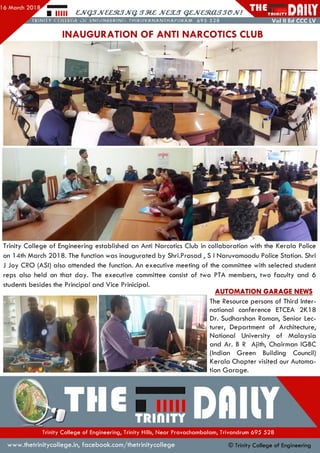 Trinity College of Engineering established an Anti Narcotics Club in collaboration with the Kerala Police
on 14th March 201 8. The function was inaugurated by Shri.Prasad , S I Naruvamoodu Police Station. Shri
J Joy CRO (ASI) also attended the function. An executive meeting of the committee with selected student
reps also held on that day. The executive committee consist of two PTA members, two faculty and 6
students besides the Principal and Vice Prinicipal.
AUTOMATION GARAGE NEWS
The Resource persons of Third Inter­
national conference ETCEA 2K18
Dr. Sudharshan Raman, Senior Lec­
turer, Departm ent of Architecture,
National University of M alaysia
and Ar. B R Ajith, Chairman IGBC
(Indian Green Building Council)
Kerala Chapter visited our Autom a­
tion G arage.
■ lllll £JVQJJV££^JVqi)M£,JVaajQ£,JVaRjCUj3C>JV!
INAUGURATION OF ANTI NARCOTICS CLUB
iJvaRasTJC>JV!liiiW H PJI[ i
Trinity College of Engineering, Trinity Hills, N ear Pravacham balam , Trivandrum 695 528
w w w .thetrinitycollege.in,facebook.com /thetrinitycollege © Trinity College of Engineering
 