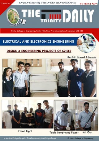 ejV G JJveeztJJvq. irze z jvcsu t q e jv e s to u jje jv !
Vol I Ed C L XXIV I
Trinity College of Engineering, Trinity Hills, Near Pravachambalam, Trivandrum 695 528
ELECTRICAL AND ELECTRONICS ENGINEERING
DESIGN & ENGINEERING PROJECTS OF S2 EEE
Electric Board Cleaner
Flood Light Table Lamp using Paper Air Gun
www.thetrinitycollege.in,facebook.com/thetrinitycollege © Trinity College of Engineering
 