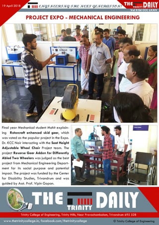 Vol II Ed CCC LXXIV
■ mil cjvqsjveestsjv^ jm c jvescs gejresiassejv.'
PROJECT EXPO - MECHANICAL ENGINEERING
f .Ullli.'/iimm,
'////////'A
Final year Mechanical student Mohit explain­
ing Rotorcraft enhanced skid gear, which
was voted as the popular project in the Expo.
Dr. KCC Nair interacting with the Seat Height
Adjustable Wheel Chair Project team. The
project Reverse Gear Addon for Differently
Abled Two Wheelers was judged as the best
project from Mechanical Engineering Depart­
ment for its social purpose and potential
impact. The project was funded by the Center
for Disability Studies, Trivandrum and was
guided by Asst. Prof. Vipin Gopan.
Trinity College of Engineering, Trinity Hills, Near Pravachambalam, Trivandrum 695 528
www.thetrinitycollege.in,facebook.com/thetrinitycollege © Trinity College of Engineering
 