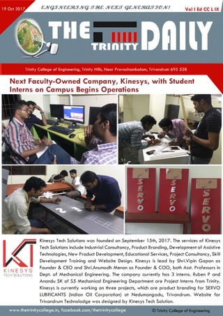 Trinity College of Engineering, Trinity Hills, Near Pravachambalam, Trivandrum 695 528
Next Faculty-Owned Company, Kinesys, with Student
Interns on Campus Begins Operations
K I N E S Y S
TECH SOLUTIONS
Kinesys Tech Solutions was founded on September 15th, 2017. The services of Kinesys
Tech Solutions include Industrial Consultancy, Product Branding, Development of Assistive
Technologies, New Product Development, Educational Services, Project Consultancy, Skill
Development Training and W ebsite Design. Kinesys is lead by Shri.Vipin Gopan as
Founder & CEO and Shri.Anumodh Menon as Founder & COO, both Asst. Professors in
Dept, of Mechanical Engineering. The company currently has 3 interns. Ruben P and
Anandu SK of S5 Mechanical Engineering Department are Project Interns from Trinity.
Kinesys is currently working on three projects, which are product branding for SERVO
LUBRICANTS (Indian Oil Corporation) at Nedumangadu, Trivandrum. W ebsite for
Trivandrum Technolodge was designed by Kinesys Tech Solution.
www.thetrinitycollege.in,facebook.com/thetrinitycollege © Trinity College of Engineering
 
