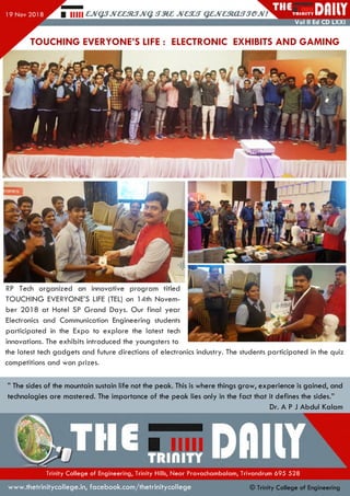 RP Tech organized an innovative program titled
TOUCHING EVERYONE’S LIFE (TEL) on 14th Novem­
ber 2018 at Hotel SP Grand Days. Our final year
Electronics and Communication Engineering students
participated in the Expo to explore the latest tech
innovations. The exhibits introduced the youngsters to
the latest tech gadgets and future directions of electronics industry. The students participated in the quiz
competitions and won prizes.
TOUCHING EVERYONE’S LIFE : ELECTRONIC EXHIBITS AND GAMING
” The sides of the mountain sustain life not the peak. This is where things grow, experience is gained, and
technologies are mastered. The importance of the peak lies only in the fact that it defines the sides.”
Dr. A P J Abdul Kalam
mu
Trinity College of Engineering, Trinity Hills, Near Pravachambalam, Trivandrum 695 528
www.thetrinitycollege.in,facebook.com/thetrinitycollege © Trinity College of Engineering
 