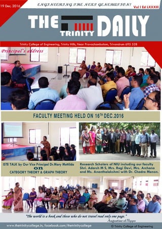 Vol I Ed LXXXIII
FACULTY MEETING HELD ON 16™ DEC.2016
ISTE TALK by Our Vice Principal Dr.Mary Mettilda
on
CATEGORY THEORY & GRAPH THEORY
Research Scholars of NIU including our faculty
Shri. Adarsh M S, Mrs. Regi Devi, Mrs. Archana
and Ms. Ananthalekshmi with Dr. Chadra Menon.
a<THe worCcfis a 600f^ancCthose -who cfo not traveCreacfonCy onepage. ”
Augustine o/H ippo
© Trinity College of Engineeringwww.thetrinitycollege.in,facebook.com/thetrinitycollege
 