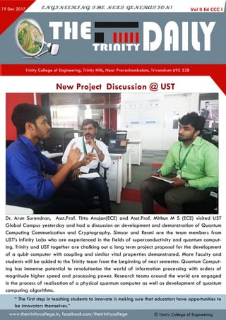 Trinity College of Engineering, Trinity Hills, Near Pravachambalam, Trivandrum 695 528
New Project Discussion @ UST
Dr. Arun Surendran, Asst.Prof. Titto Anujan(ECE) and Asst.Prof. Mithun M S (ECE) visited UST
G lobal Campus yesterday and had a discussion on development and demonstration of Quantum
Computing Communication and Cryptography. Simsar and Resmi are the team members from
UST’s Infinity Labs who are experienced in the fields of superconductivity and quantum comput­
ing. Trinity and UST together are chalking out a long term project proposal for the development
of a qubit computer with coupling and similar vital properties demonstrated. More faculty and
students will be added to the Trinity team from the beginning of next semester. Quantum Comput­
ing has immense potential to revolutionise the world of information processing with orders of
magnitude higher speed and processing power. Research teams around the world are engaged
in the process of realization of a physical quantum computer as well as development of quantum
computing algorithms.
“ The first step in teaching students to innovate is making sure that educators have opportunities to
be innovators themselves.”
www.thetrinitycollege.in,facebook.com/thetrinitycollege © Trinity College of Engineering
 