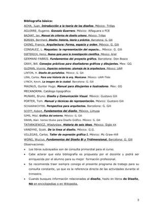 3
Bibliografía básica:
AGUIRRE, Eugenio. Gonzalo Guerrero. México: Alfaguara o FCE
ACHA, Juan. Introducción a la teoría de los diseños. México: Trillas
BAZANT, Jan. Manual de criterios de diseño urbano. México: Trillas
BÜRDEK, Bernhard. Diseño: historia, teoría y práctica. Barcelona: G. Gili
CONSALEZ, L. Maquetas: la representación del espacio... México: G. Gili
CHING, Francis. Arquitectura: Forma, espacio y orden. México: G. Gili
GERMANI-FABRIS. Fundamentos del proyecto gráfico. Barcelona: Don Bosco
DIETERICH, Heinz. Nueva guía para la investigación científica. México: Ariel
GRAY, Bill. Consejos prácticos para diseñadores gráficos y dibujantes. Mex: GG
LINTON, H. Diseño de portafolios. México: G. Gili
GUZMAN, Vicente. Espacios exteriores -plumaje de la arquitectura. México: UAM
LIRA, Carlos. Para una historia de la arq. Mexicana. México: UAM-Tilde
LYNCH, Kevin. La imagen de la ciudad. Barcelona: G. Gili
MAGNUS, Gunter Hugo. Manual para dibujantes e ilustradores. Mex: GG
MECANORMA. Catálogo tipográfico
MUNARI, Bruno. Diseño y Comunicación Visual. México: Gustavo Gili
PORTER, Tom. Manual y técnicas de representación. México: Gustavo Gili
SCHAARWCHTER. Perspectiva para arquitectos. Barcelona: G. Gili
SIMS, Mitzi. Gráfica del entorno. México: G. Gili
SCOTT, Robert. Fundamentos del diseño. México. Limusa
SWAN, Alan. Varios titulos para Diseño Gráfico. México: G. Gili
VANDYKE, Scott. De la línea al diseño. México: G.G.
TATARKIEWICZ, Wladyslaw. Historia de seis ideas. México: Siglo XX
VILLEGAS, Carlos. Taller de expresión gráfica I. México: Mc Graw-Hill
Observaciones:
WONG, Wucius. Fundamentos del Diseño Bi y Tridimensional. Barcelona: G. Gili
• Los libros subrayados son de consulta primordial para el curso.
• Cabe aclarar que esta bibliografía es propuesta por el docente y podrá ser
enriquecida por el alumno para su mejor formación profesional.
• Se recomienda traer siempre consigo el presente programa de trabajo para su
consulta constante, ya que es la referencia directa de las actividades durante el
trimestre.
• Cuando busques información relacionadas al diseño, hazlo en libros de Diseño,
NO en enciclopedias o en Wikipedia.
 