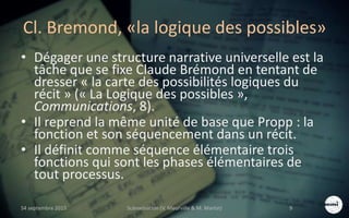 Cl. Bremond, «la logique des possibles»
• Dégager une structure narrative universelle est la
tâche que se fixe Claude Brémond en tentant de
dresser « la carte des possibilités logiques du
récit » (« La Logique des possibles »,
Communications, 8).
• Il reprend la même unité de base que Propp : la
fonction et son séquencement dans un récit.
• Il définit comme séquence élémentaire trois
fonctions qui sont les phases élémentaires de
tout processus.
S4 septembre 2015 Scénarisation (V. Meurville & M. Martin) 9
 