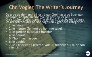 Chr. Vogler, The Writer’s Journey
Ce type de démarche illustré par Greimas a pu être, par
exemple, adapté au cinéma, en particulier par
Christopher Vogler dans The Writer’s Journey où il classe
les archétypes des personnages en 7 grandes catégories :
• 1. le héros
• 2. le mentor (femme ou homme sage)
• 3. le gardien du seuil à franchir
• 4. le héraut
• 5. l’homme masqué
• 6. le double
• 7. le « trickster » (escroc, voleur, tricheur qui dupe son
client)
S4 septembre 2015 Scénarisation (V. Meurville & M. Martin) 36
 
