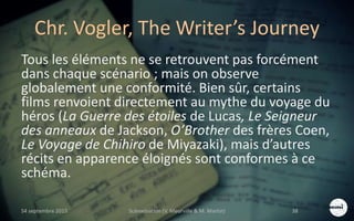 Chr. Vogler, The Writer’s Journey
Tous les éléments ne se retrouvent pas forcément
dans chaque scénario ; mais on observe
globalement une conformité. Bien sûr, certains
films renvoient directement au mythe du voyage du
héros (La Guerre des étoiles de Lucas, Le Seigneur
des anneaux de Jackson, O’Brother des frères Coen,
Le Voyage de Chihiro de Miyazaki), mais d’autres
récits en apparence éloignés sont conformes à ce
schéma.
S4 septembre 2015 Scénarisation (V. Meurville & M. Martin) 38
 