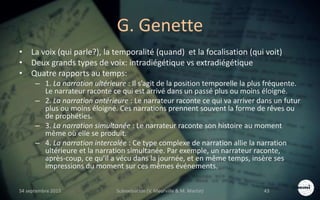 G. Genette
• La voix (qui parle?), la temporalité (quand) et la focalisation (qui voit)
• Deux grands types de voix: intradiégétique vs extradiégétique
• Quatre rapports au temps:
– 1. La narration ultérieure : Il s’agit de la position temporelle la plus fréquente.
Le narrateur raconte ce qui est arrivé dans un passé plus ou moins éloigné.
– 2. La narration antérieure : Le narrateur raconte ce qui va arriver dans un futur
plus ou moins éloigné. Ces narrations prennent souvent la forme de rêves ou
de prophéties.
– 3. La narration simultanée : Le narrateur raconte son histoire au moment
même où elle se produit.
– 4. La narration intercalée : Ce type complexe de narration allie la narration
ultérieure et la narration simultanée. Par exemple, un narrateur raconte,
après-coup, ce qu’il a vécu dans la journée, et en même temps, insère ses
impressions du moment sur ces mêmes événements.
S4 septembre 2015 Scénarisation (V. Meurville & M. Martin) 43
 