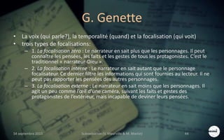 G. Genette
• La voix (qui parle?), la temporalité (quand) et la focalisation (qui voit)
• trois types de focalisations:
– 1. La focalisation zéro : Le narrateur en sait plus que les personnages. Il peut
connaître les pensées, les faits et les gestes de tous les protagonistes. C’est le
traditionnel « narrateur-Dieu ».
– 2. La focalisation interne : Le narrateur en sait autant que le personnage
focalisateur. Ce dernier filtre les informations qui sont fournies au lecteur. Il ne
peut pas rapporter les pensées des autres personnages.
– 3. La focalisation externe : Le narrateur en sait moins que les personnages. Il
agit un peu comme l’œil d’une caméra, suivant les faits et gestes des
protagonistes de l’extérieur, mais incapable de deviner leurs pensées.
S4 septembre 2015 Scénarisation (V. Meurville & M. Martin) 44
 