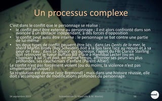 Un processus complexe
C’est dans le conflit que le personnage se réalise :
• le conflit peut être externe au personnage : il est alors confronté dans son
avancée à un obstacle indépendant, à des forces d’opposition
• le conflit peut aussi être interne : le personnage se bat contre une partie
de lui-même
• les deux types de conflit peuvent être liés : dans Les Dents de la mer, le
shérif Martin Brody (Roy Scheider) doit à la fois faire face au requin et à sa
peur de l’eau ; dans Le Silence des agneaux, l’agent du FBI Clarice Sterling
doit retrouver le tueur Buffalo Bill grâce à Hannibal Lecter (ou en
s’oposant à lui ?) et doit, en même temps, affronter ses peurs les plus
profondes, ses cauchemars d’enfant (Parent-Altier).
Le conflit n’est pas forcément violent (ou du moins, la violence n’est pas
simplement physique) !
Sa résolution est diverse (voir Bremond) ; mais dans une histoire réussie, elle
doit s’accompagner de modifications profondes du personnage.
S4 septembre 2015 Scénarisation (V. Meurville & M. Martin) 56
 