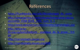 Références
• https://fr.wikipedia.org/wiki/Morphologie_du_conte
• http://www.persee.fr/web/revues/home/prescript/iss
ue/comm_0588-8018_1966_num_8_1
• http://www.signosemio.com/Genette/narratologie.asp
• http://www.ae-
lib.org.ua/texts/todorov__poetique_de_la_prose__fr.h
tm
• http://narratologie.revues.org
• http://narratologie.revues.org/608
S4 septembre 2015 Scénarisation (V. Meurville & M. Martin) 57
 