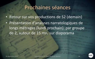 Prochaines séances
• Retour sur vos productions de S2 (demain)
• Présentation d’analyses narratologiques de
longs métrages (lundi prochain): par groupe
de 2, autour de 15 mn, sur diaporama
S4 septembre 2015 Scénarisation (V. Meurville & M. Martin) 58
 