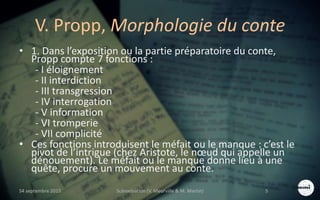 V. Propp, Morphologie du conte
• 1. Dans l’exposition ou la partie préparatoire du conte,
Propp compte 7 fonctions :
- I éloignement
- II interdiction
- III transgression
- IV interrogation
- V information
- VI tromperie
- VII complicité
• Ces fonctions introduisent le méfait ou le manque : c’est le
pivot de l’intrigue (chez Aristote, le nœud qui appelle un
dénouement). Le méfait ou le manque donne lieu à une
quête, procure un mouvement au conte.
S4 septembre 2015 Scénarisation (V. Meurville & M. Martin) 5
 