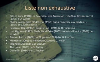Liste non exhaustive
• Citizen Kane (1940), La Splendeur des Amberson (1942) ou Dossier secret
(1955) d’O. Welles
• Chaînes conjugales (1949), Eve (1951) ou La Comtesse aux pieds nus
(1954) de J. Mankiewicz
• Reservoir Dogs (1992), Pulp Fiction (1994) de Q. Tarantino
• Lost Highway (1997), Mulholland Drive (2001) ou Inland Empire (2006) de
D. Lynch
• Amores Perros (2000) ou 21 grams (2003) d’A. G. Inarritu
• Memento (2001) ou Inception (2010) de C. Nolan
• Elephant (2003) de Gus van Sant
• The Hours (2003) de S. Daldry
• Gone Girl (2014) de D. Fincher
S4 septembre 2015 Scénarisation (V. Meurville & M. Martin) 60
 